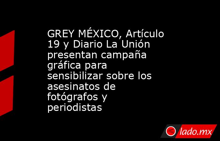 GREY MÉXICO, Artículo 19 y Diario La Unión presentan campaña gráfica para sensibilizar sobre los asesinatos de fotógrafos y periodistas. Noticias en tiempo real