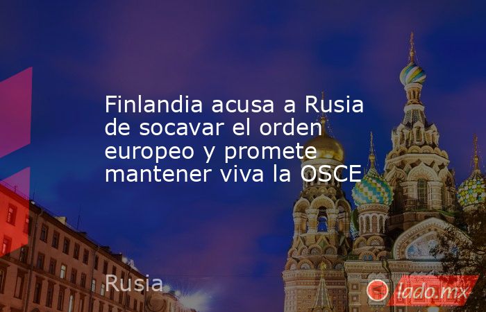 Finlandia acusa a Rusia de socavar el orden europeo y promete mantener viva la OSCE. Noticias en tiempo real