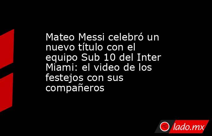 Mateo Messi celebró un nuevo título con el equipo Sub 10 del Inter Miami: el video de los festejos con sus compañeros . Noticias en tiempo real