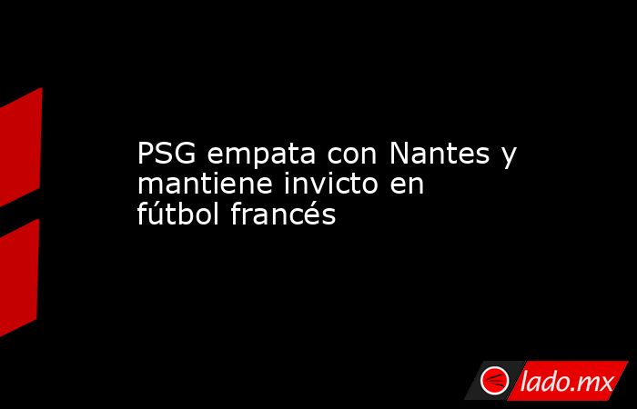 PSG empata con Nantes y mantiene invicto en fútbol francés. Noticias en tiempo real