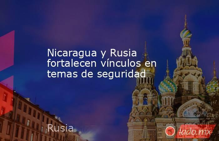 Nicaragua y Rusia fortalecen vínculos en temas de seguridad. Noticias en tiempo real