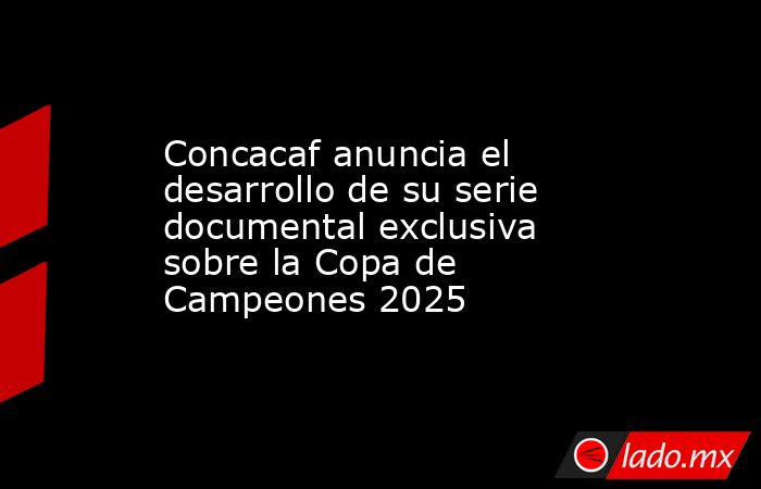 Concacaf anuncia el desarrollo de su serie documental exclusiva sobre la Copa de Campeones 2025. Noticias en tiempo real