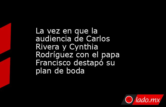 La vez en que la audiencia de Carlos Rivera y Cynthia Rodríguez con el papa Francisco destapó su plan de boda . Noticias en tiempo real
