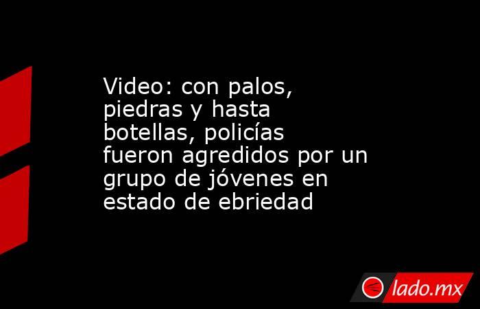Video: con palos, piedras y hasta botellas, policías fueron agredidos por un grupo de jóvenes en estado de ebriedad. Noticias en tiempo real