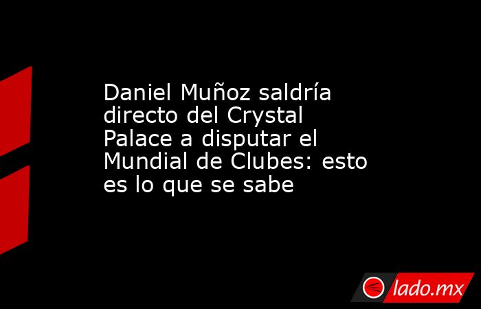 Daniel Muñoz saldría directo del Crystal Palace a disputar el Mundial de Clubes: esto es lo que se sabe. Noticias en tiempo real