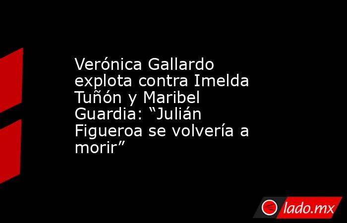 Verónica Gallardo explota contra Imelda Tuñón y Maribel Guardia: “Julián Figueroa se volvería a morir”. Noticias en tiempo real