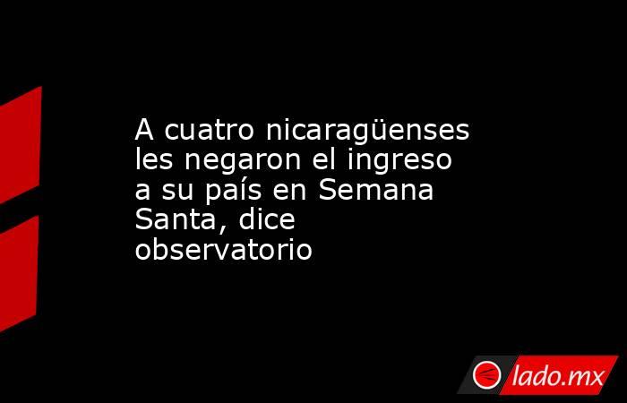 A cuatro nicaragüenses les negaron el ingreso a su país en Semana Santa, dice observatorio. Noticias en tiempo real