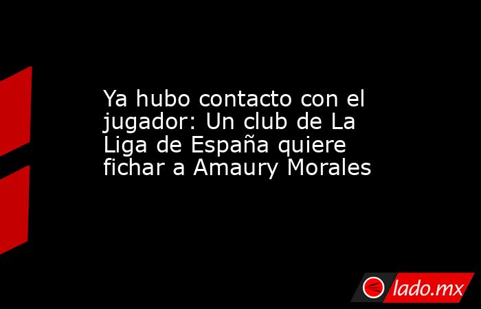 Ya hubo contacto con el jugador: Un club de La Liga de España quiere fichar a Amaury Morales. Noticias en tiempo real