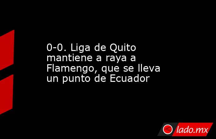 0-0. Liga de Quito mantiene a raya a Flamengo, que se lleva un punto de Ecuador. Noticias en tiempo real