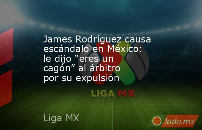 James Rodríguez causa escándalo en México: le dijo “eres un cagón” al árbitro por su expulsión. Noticias en tiempo real
