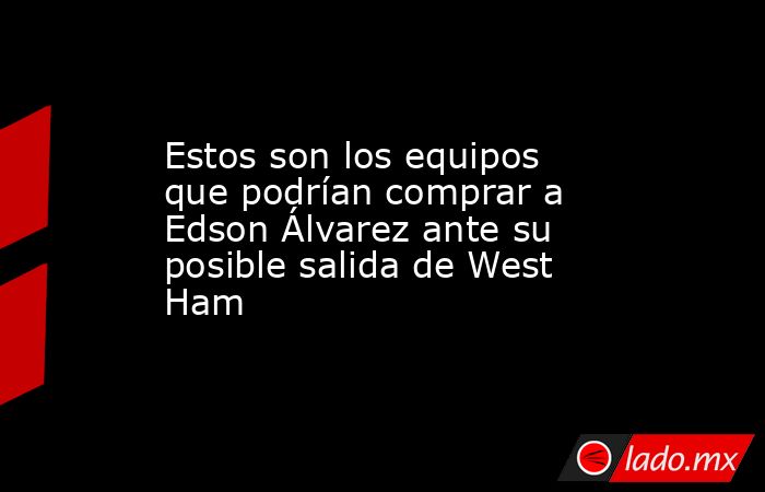 Estos son los equipos que podrían comprar a Edson Álvarez ante su posible salida de West Ham. Noticias en tiempo real