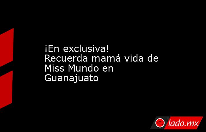 ¡En exclusiva! Recuerda mamá vida de Miss Mundo en Guanajuato. Noticias en tiempo real