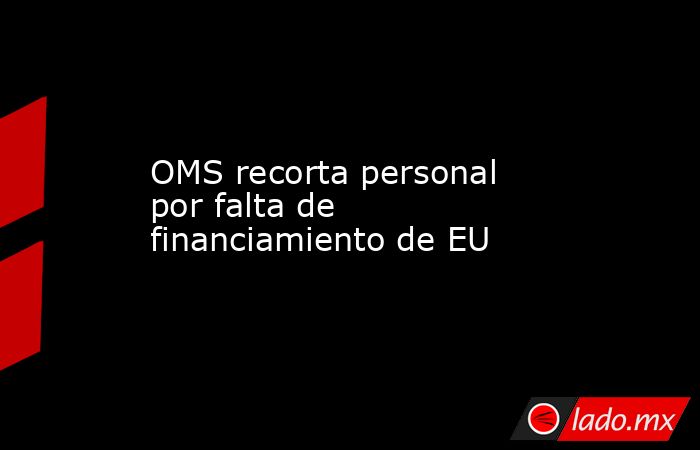 OMS recorta personal por falta de financiamiento de EU. Noticias en tiempo real
