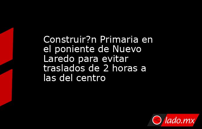 Construir?n Primaria en el poniente de Nuevo Laredo para evitar traslados de 2 horas a las del centro. Noticias en tiempo real