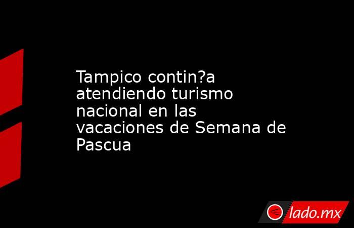 Tampico contin?a atendiendo turismo nacional en las vacaciones de Semana de Pascua. Noticias en tiempo real