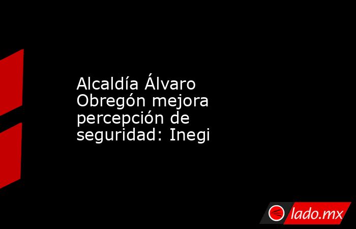 Alcaldía Álvaro Obregón mejora percepción de seguridad: Inegi. Noticias en tiempo real
