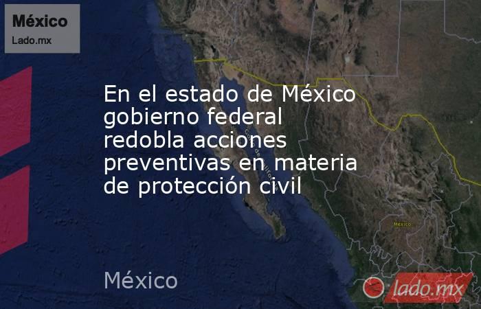En el estado de México gobierno federal redobla acciones preventivas en materia de protección civil . Noticias en tiempo real