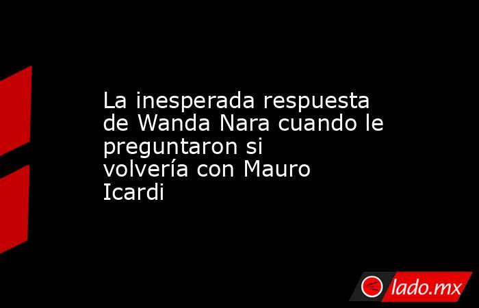 La inesperada respuesta de Wanda Nara cuando le preguntaron si volvería con Mauro Icardi. Noticias en tiempo real
