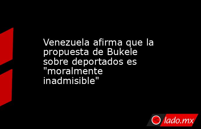 Venezuela afirma que la propuesta de Bukele sobre deportados es 