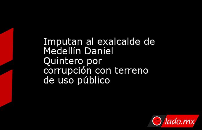 Imputan al exalcalde de Medellín Daniel Quintero por corrupción con terreno de uso público. Noticias en tiempo real