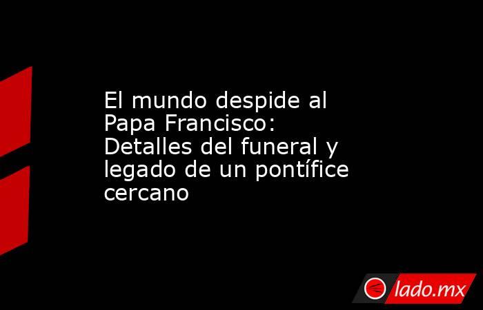 El mundo despide al Papa Francisco: Detalles del funeral y legado de un pontífice cercano. Noticias en tiempo real