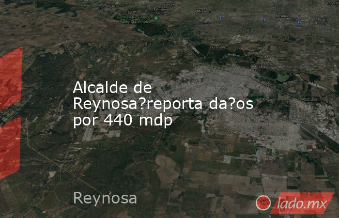 Alcalde de Reynosa?reporta da?os por 440 mdp. Noticias en tiempo real