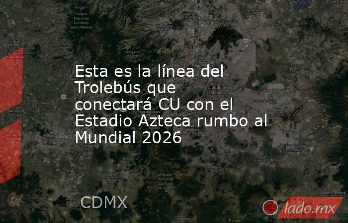 Esta es la línea del Trolebús que conectará CU con el Estadio Azteca rumbo al Mundial 2026. Noticias en tiempo real