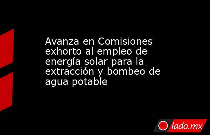 Avanza en Comisiones exhorto al empleo de energía solar para la extracción y bombeo de agua potable. Noticias en tiempo real