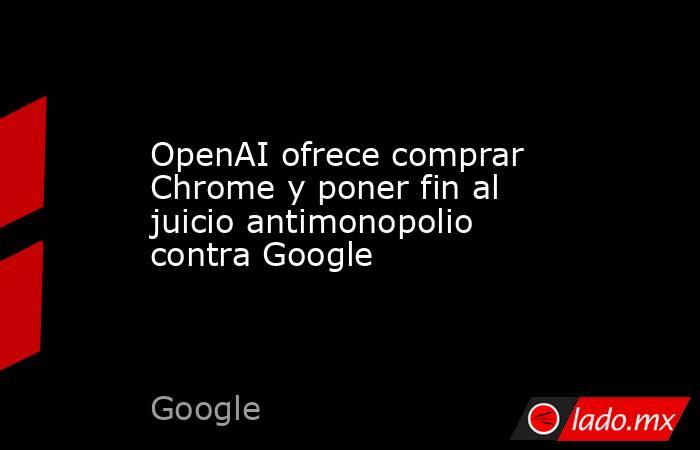 OpenAI ofrece comprar Chrome y poner fin al juicio antimonopolio contra Google. Noticias en tiempo real