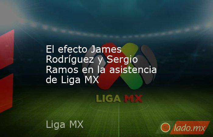 El efecto James Rodríguez y Sergio Ramos en la asistencia de Liga MX. Noticias en tiempo real