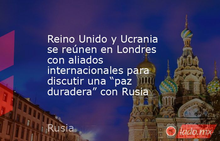 Reino Unido y Ucrania se reúnen en Londres con aliados internacionales para discutir una “paz duradera” con Rusia. Noticias en tiempo real