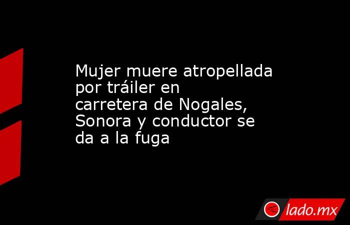 Mujer muere atropellada por tráiler en carretera de Nogales, Sonora y conductor se da a la fuga. Noticias en tiempo real