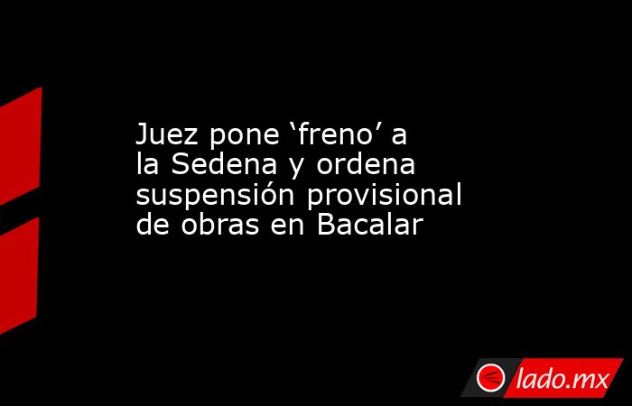 Juez pone ‘freno’ a la Sedena y ordena suspensión provisional de obras en Bacalar. Noticias en tiempo real