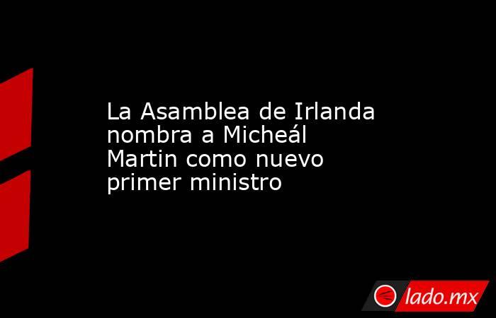 La Asamblea de Irlanda nombra a Micheál Martin como nuevo primer ministro. Noticias en tiempo real