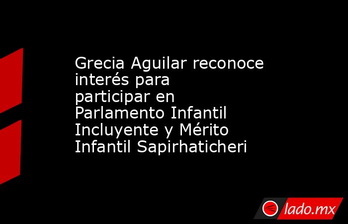 Grecia Aguilar reconoce interés para participar en Parlamento Infantil Incluyente y Mérito Infantil Sapirhaticheri. Noticias en tiempo real