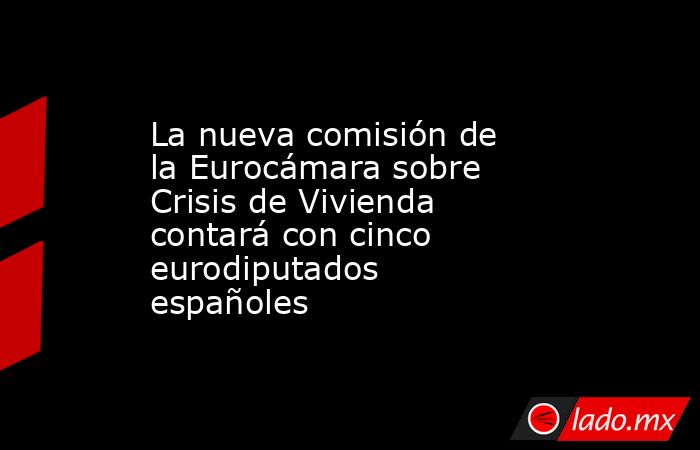 La nueva comisión de la Eurocámara sobre Crisis de Vivienda contará con cinco eurodiputados españoles. Noticias en tiempo real