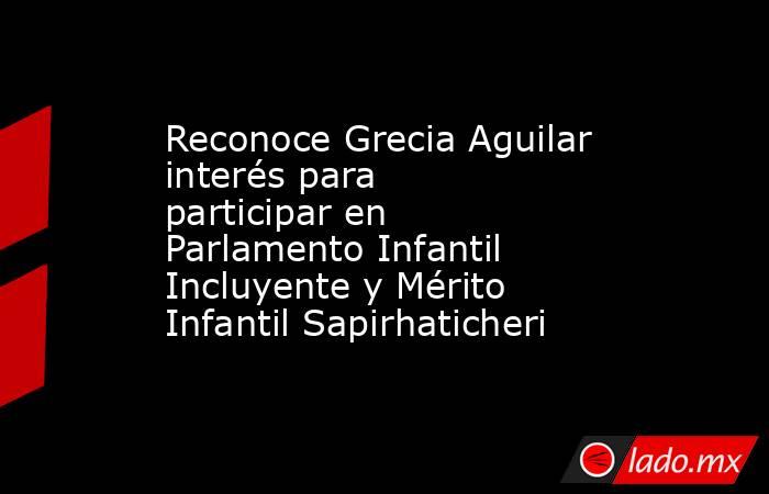 Reconoce Grecia Aguilar interés para participar en Parlamento Infantil Incluyente y Mérito Infantil Sapirhaticheri. Noticias en tiempo real