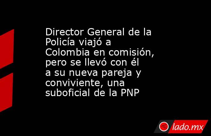Director General de la Policía viajó a Colombia en comisión, pero se llevó con él a su nueva pareja y conviviente, una suboficial de la PNP. Noticias en tiempo real