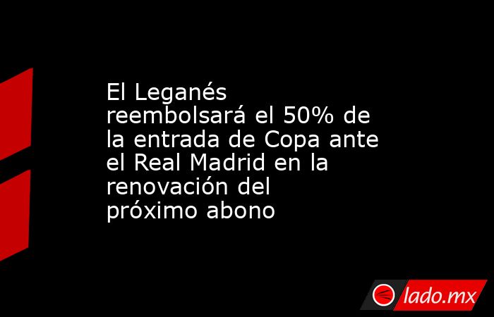 El Leganés reembolsará el 50% de la entrada de Copa ante el Real Madrid en la renovación del próximo abono. Noticias en tiempo real