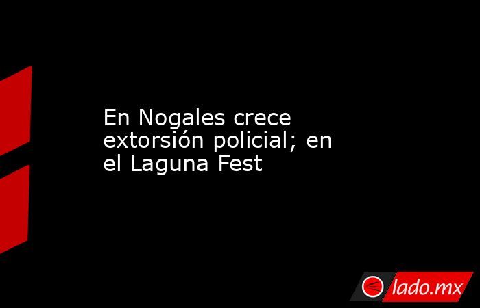 En Nogales crece extorsión policial; en el Laguna Fest. Noticias en tiempo real