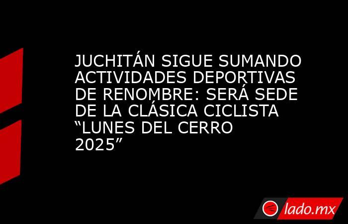 JUCHITÁN SIGUE SUMANDO ACTIVIDADES DEPORTIVAS DE RENOMBRE: SERÁ SEDE DE LA CLÁSICA CICLISTA “LUNES DEL CERRO 2025”. Noticias en tiempo real