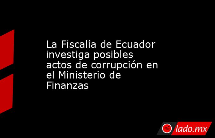 La Fiscalía de Ecuador investiga posibles actos de corrupción en el Ministerio de Finanzas. Noticias en tiempo real
