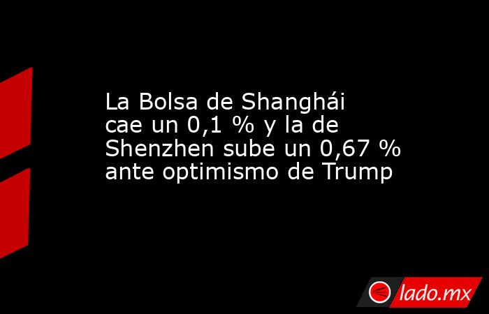 La Bolsa de Shanghái cae un 0,1 % y la de Shenzhen sube un 0,67 % ante optimismo de Trump. Noticias en tiempo real