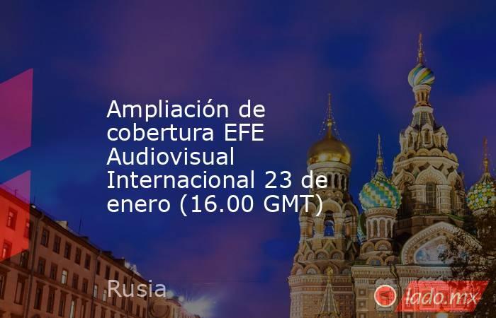 Ampliación de cobertura EFE Audiovisual Internacional 23 de enero (16.00 GMT). Noticias en tiempo real