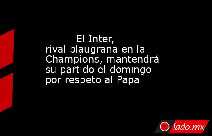                                  El Inter, rival blaugrana en la Champions, mantendrá su partido el domingo por respeto al Papa                             . Noticias en tiempo real