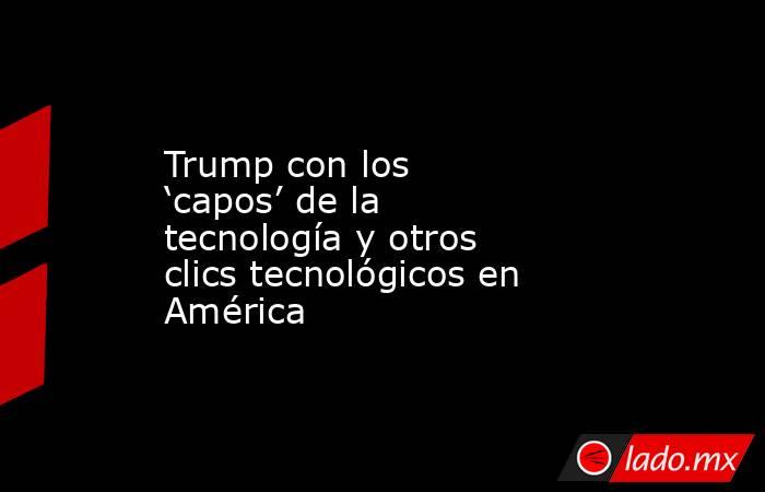 Trump con los ‘capos’ de la tecnología y otros clics tecnológicos en América. Noticias en tiempo real