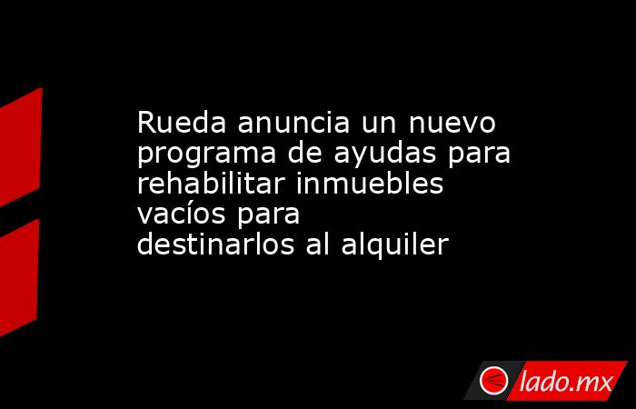 Rueda anuncia un nuevo programa de ayudas para rehabilitar inmuebles vacíos para destinarlos al alquiler. Noticias en tiempo real