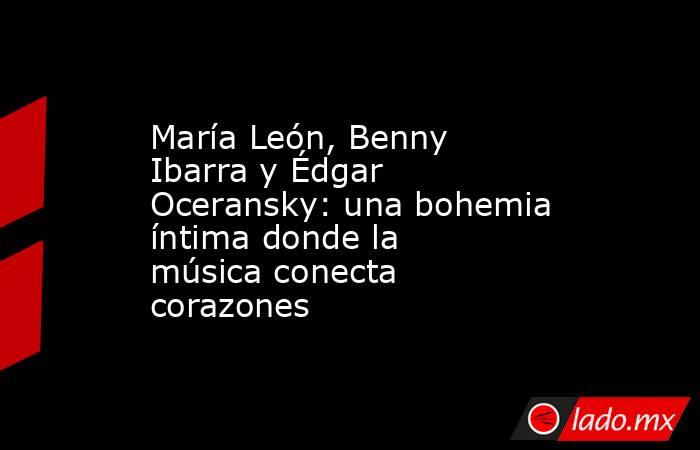 María León, Benny Ibarra y Édgar Oceransky: una bohemia íntima donde la música conecta corazones. Noticias en tiempo real
