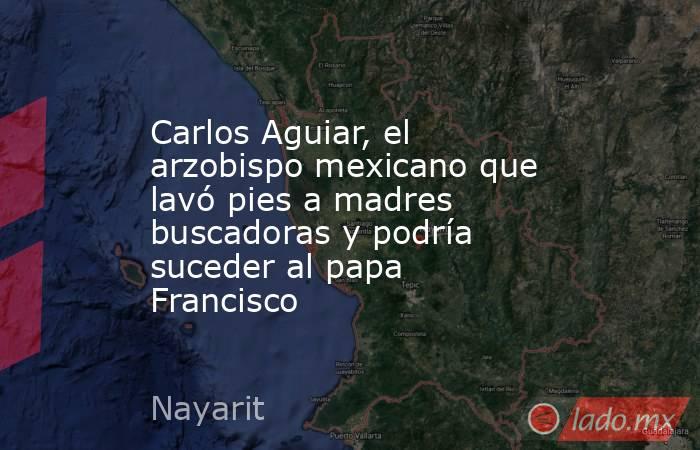 Carlos Aguiar, el arzobispo mexicano que lavó pies a madres buscadoras y podría suceder al papa Francisco. Noticias en tiempo real