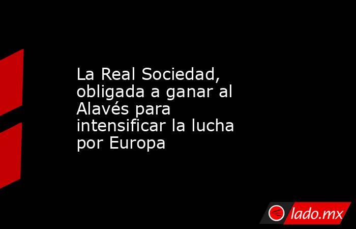                                                                         La Real Sociedad, obligada a ganar al Alavés para intensificar la lucha por Europa                                                                    . Noticias en tiempo real